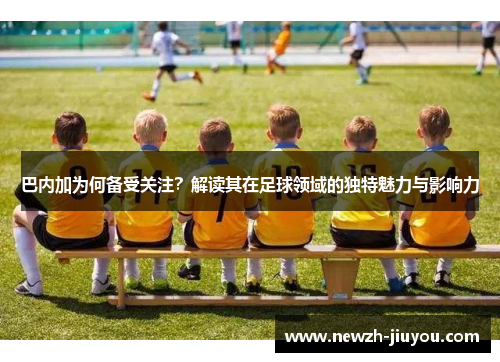 巴内加为何备受关注？解读其在足球领域的独特魅力与影响力