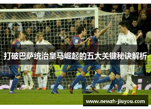 打破巴萨统治皇马崛起的五大关键秘诀解析