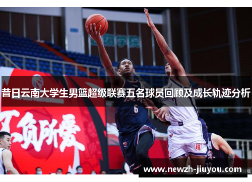 昔日云南大学生男篮超级联赛五名球员回顾及成长轨迹分析 昔日云南大学生男篮超级联赛五名球员回顾及成长轨迹分析