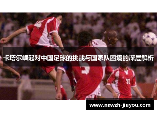 卡塔尔崛起对中国足球的挑战与国家队困境的深层解析 卡塔尔崛起对中国足球的挑战与国家队困境的深层解析