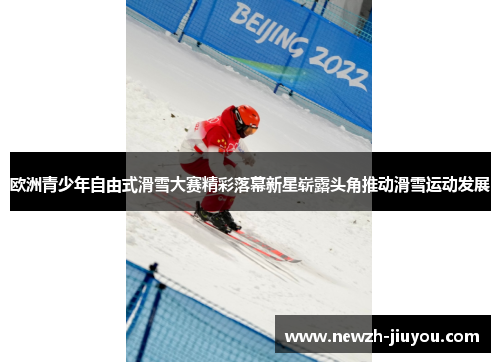 欧洲青少年自由式滑雪大赛精彩落幕新星崭露头角推动滑雪运动发展