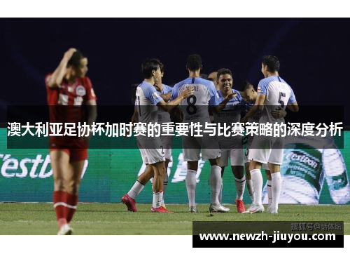 澳大利亚足协杯加时赛的重要性与比赛策略的深度分析 澳大利亚足协杯加时赛的重要性与比赛策略的深度分析