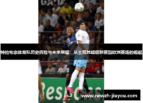 特拉布宗体育队历史辉煌与未来展望:从土耳其超级联赛到欧洲赛场的崛起 特拉布宗体育队历史辉煌与未来展望:从土耳其超级联赛到欧洲赛场的崛起