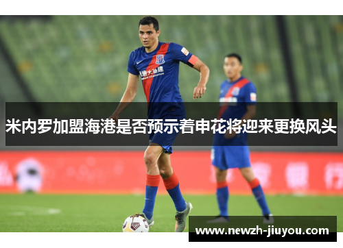 米内罗加盟海港是否预示着申花将迎来更换风头 米内罗加盟海港是否预示着申花将迎来更换风头
