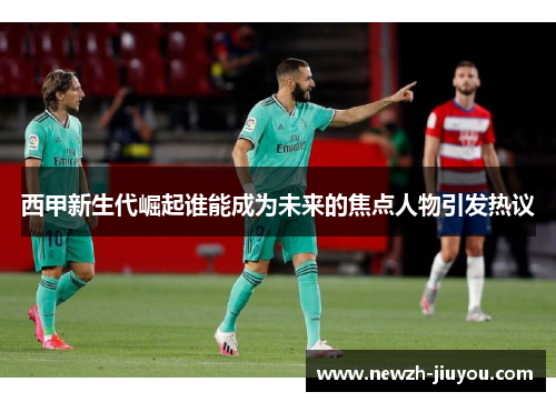 西甲新生代崛起谁能成为未来的焦点人物引发热议 西甲新生代崛起谁能成为未来的焦点人物引发热议