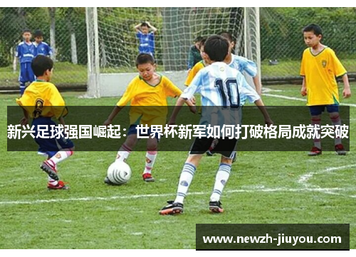 新兴足球强国崛起：世界杯新军如何打破格局成就突破