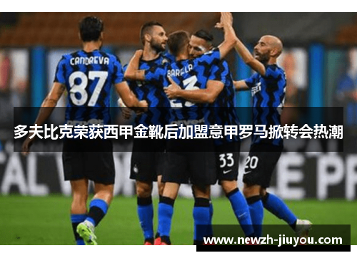 多夫比克荣获西甲金靴后加盟意甲罗马掀转会热潮 多夫比克荣获西甲金靴后加盟意甲罗马掀转会热潮