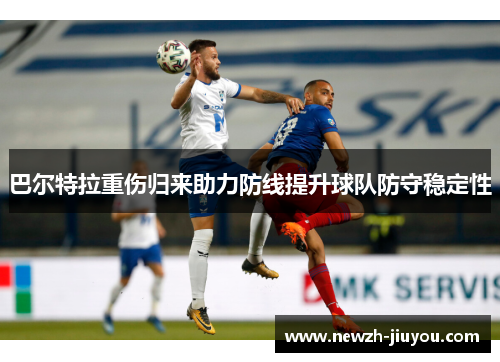 巴尔特拉重伤归来助力防线提升球队防守稳定性 巴尔特拉重伤归来助力防线提升球队防守稳定性