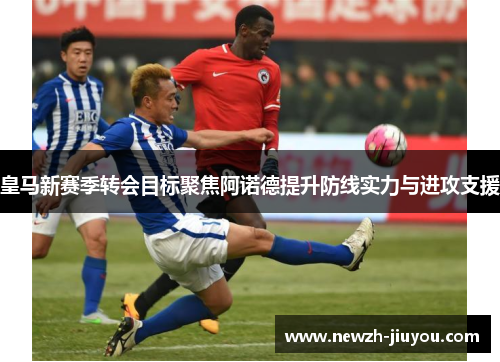 皇马新赛季转会目标聚焦阿诺德提升防线实力与进攻支援