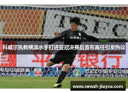 科威尔执教横滨水手打进亚冠决赛后宣布离任引发热议