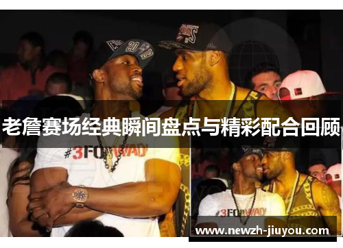 老詹赛场经典瞬间盘点与精彩配合回顾