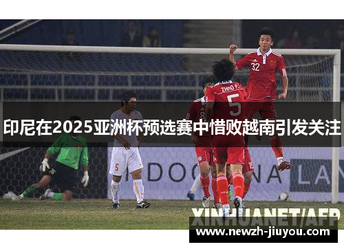 印尼在2025亚洲杯预选赛中惜败越南引发关注 印尼在2025亚洲杯预选赛中惜败越南引发关注