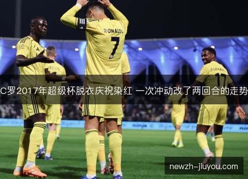 C罗2017年超级杯脱衣庆祝染红 一次冲动改了两回合的走势